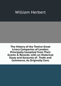 The History of the Twelve Great Livery Companies of London: Principally Compiled from Their Grants & Records. with an Historical Essay and Accounts of . Trade and Commerce, As Originally 