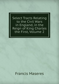 Select Tracts Relating to the Civil Wars in England, in the Reign of King Charles the First, Volume 2