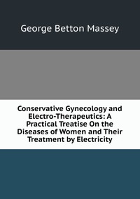 Conservative Gynecology and Electro-Therapeutics: A Practical Treatise On the Diseases of Women and Their Treatment by Electricity