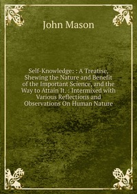 Self-Knowledge: : A Treatise, Shewing the Nature and Benefit of the Important Science, and the Way to Attain It. : Intermixed with Various Reflections and Observations On Human Nature