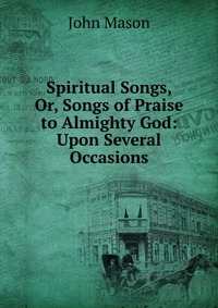 Spiritual Songs, Or, Songs of Praise to Almighty God: Upon Several Occasions