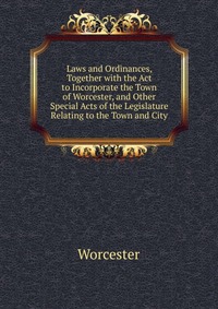 Laws and Ordinances, Together with the Act to Incorporate the Town of Worcester, and Other Special Acts of the Legislature Relating to the Town and City