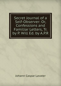 Secret Journal of a Self-Observer: Or, Confessions and Familiar Letters, Tr. by P. Will Ed. by A.P.R