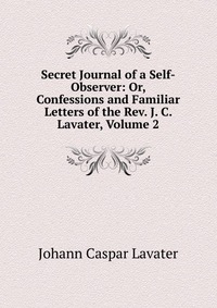 Secret Journal of a Self-Observer: Or, Confessions and Familiar Letters of the Rev. J. C. Lavater, Volume 2