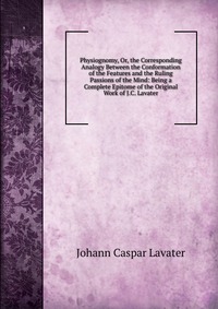 Physiognomy, Or, the Corresponding Analogy Between the Conformation of the Features and the Ruling Passions of the Mind: Being a Complete Epitome of the Original Work of J.C. Lavater