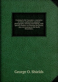 Cruising in the Cascades; a narrative of travel, exploration, amateur photography, hunting and fishing, with special chapters on hunting the grizzly . also on trouting in the Rocky Mountains;