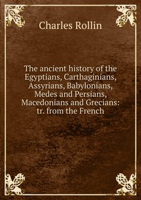 The ancient history of the Egyptians, Carthaginians, Assyrians, Babylonians, Medes and Persians, Macedonians and Grecians: tr. from the French