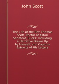 The Life of the Rev. Thomas Scott, Rector of Aston Sandford, Bucks: Including a Narrative Drawn Up by Himself, and Copious Extracts of His Letters