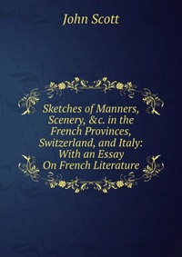 Sketches of Manners, Scenery, &c. in the French Provinces, Switzerland, and Italy: With an Essay On French Literature