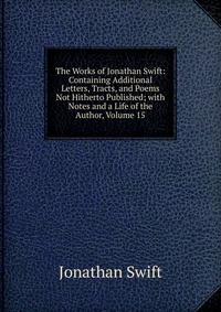 The Works of Jonathan Swift: Containing Additional Letters, Tracts, and Poems Not Hitherto Published; with Notes and a Life of the Author, Volume 15