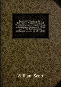 Lessons in Elocution: Or, a Selection of Pieces in Prose and Verse for the Improvement of Youth in Reading and Speaking. to Which Are Prefixed . an Appendix Containing Lessons On a New Plan