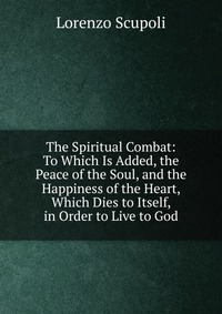 The Spiritual Combat: To Which Is Added, the Peace of the Soul, and the Happiness of the Heart, Which Dies to Itself, in Order to Live to God