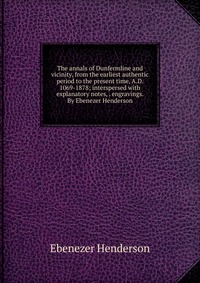 The annals of Dunfermline and vicinity, from the earliest authentic period to the present time, A.D. 1069-1878; interspersed with explanatory notes, . engravings. By Ebenezer Henderson