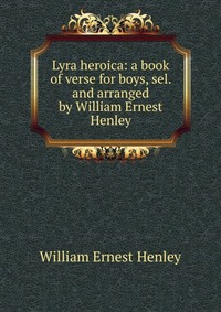 Lyra heroica: a book of verse for boys, sel. and arranged by William Ernest Henley