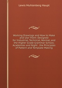 Working Drawings and How to Make and Use Them: Designed for Industrial, Technical, Normal, and the Higher Grade Grammar School; Academies and Night . the Principles of Pattern and Template Ma