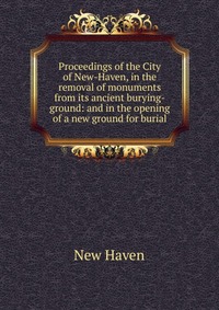 Proceedings of the City of New-Haven, in the removal of monuments from its ancient burying-ground: and in the opening of a new ground for burial