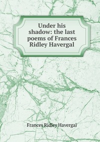 Under his shadow: the last poems of Frances Ridley Havergal