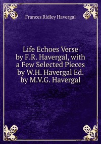 Life Echoes Verse by F.R. Havergal, with a Few Selected Pieces by W.H. Havergal Ed. by M.V.G. Havergal