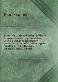 Primitive truth and order vindicated from modern misrepresentation: with a defence of episcopacy, particularly that of Scotland, against an attack . in his lectures on ecclesiastical history