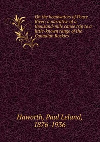 On the headwaters of Peace River; a narrative of a thousand-mile canoe trip to a little-known range of the Canadian Rockies