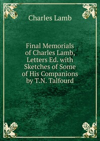 Final Memorials of Charles Lamb, Letters Ed. with Sketches of Some of His Companions by T.N. Talfourd