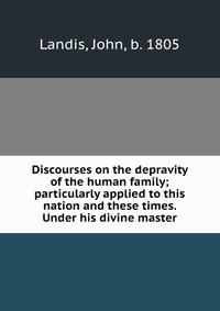 Discourses on the depravity of the human family; particularly applied to this nation and these times. Under his divine master