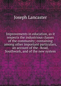 Improvements in education, as it respects the industrious classes of the community; containing among other important particulars, an account of the . Road, Southwark, and of the new system