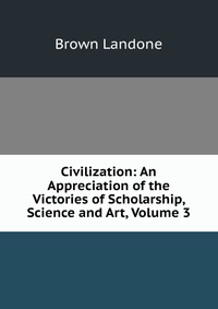 Civilization: An Appreciation of the Victories of Scholarship, Science and Art, Volume 3