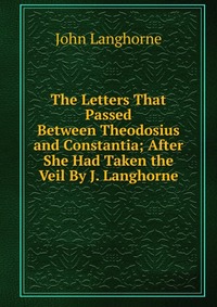 The Letters That Passed Between Theodosius and Constantia; After She Had Taken the Veil By J. Langhorne