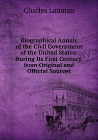 Biographical Annals of the Civil Government of the United States: During Its First Century. from Original and Official Sources