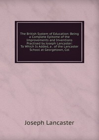 The British System of Education: Being a Complete Epitome of the Improvements and Inventions Practised by Joseph Lancaster: To Which Is Added, a . of the Lancaster School at Georgetown, Col