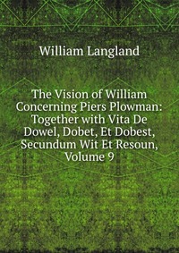 The Vision of William Concerning Piers Plowman: Together with Vita De Dowel, Dobet, Et Dobest, Secundum Wit Et Resoun, Volume 9