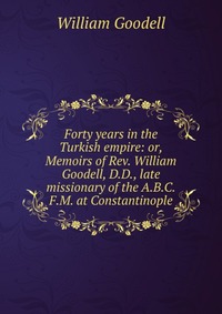 Forty years in the Turkish empire: or, Memoirs of Rev. William Goodell, D.D., late missionary of the A.B.C.F.M. at Constantinople