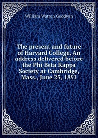 The present and future of Harvard College. An address delivered before the Phi Beta Kappa Society at Cambridge, Mass., June 25, 1891