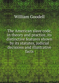 The American slave code, in theory and practice, its distinctive features shown by its statutes, judicial decisions and illustrative facts