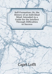 Self-Formation; Or, the History of an Individual Mind: Intended As a Guide for the Intellect Through Difficulties to Success