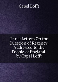 Three Letters On the Question of Regency: Addressed to the People of England. by Capel Lofft