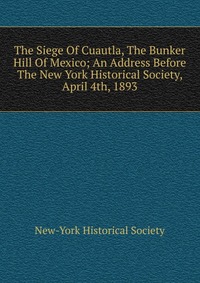 The Siege Of Cuautla, The Bunker Hill Of Mexico; An Address Before The New York Historical Society, April 4th, 1893