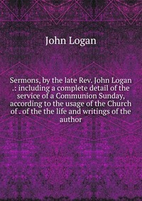 Sermons, by the late Rev. John Logan .: including a complete detail of the service of a Communion Sunday, according to the usage of the Church of . of the the life and writings of the author