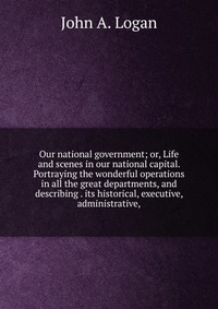 Our national government; or, Life and scenes in our national capital. Portraying the wonderful operations in all the great departments, and describing . its historical, executive, administrat