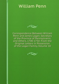 Correspondence Between William Penn and James Logan, Secretary of the Province of Pennsylvanis, and Others, 1700-1750: From the Original Letters in Possession of the Logan Family, Volume 10