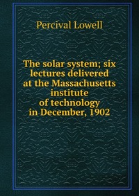 The solar system; six lectures delivered at the Massachusetts institute of technology in December, 1902