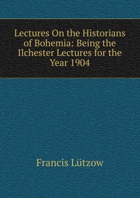 Lectures On the Historians of Bohemia: Being the Ilchester Lectures for the Year 1904