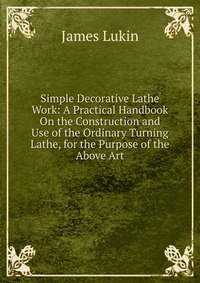 Simple Decorative Lathe Work: A Practical Handbook On the Construction and Use of the Ordinary Turning Lathe, for the Purpose of the Above Art