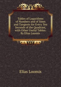 Tables of Logarithms of Numbers and of Sines and Tangents for Every Ten Seconds of the Quadrant, with Other Useful Tables: By Elias Loomis