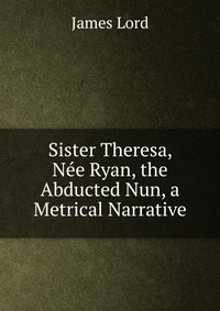 Sister Theresa, Nee Ryan, the Abducted Nun, a Metrical Narrative