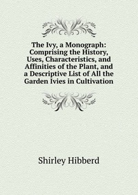 The Ivy, a Monograph: Comprising the History, Uses, Characteristics, and Affinities of the Plant, and a Descriptive List of All the Garden Ivies in Cultivation