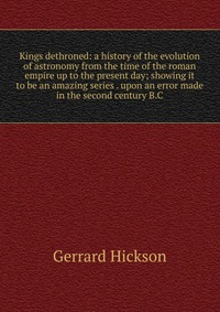 Kings dethroned: a history of the evolution of astronomy from the time of the roman empire up to the present day; showing it to be an amazing series . upon an error made in the second century