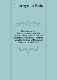 Pharmacologia: Comprehending the Art of Prescribing Upon Fixed and Scientific Principles; Together with the History of Medicinal Substances, Volume 2