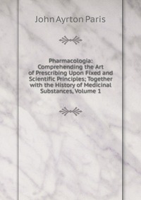 Pharmacologia: Comprehending the Art of Prescribing Upon Fixed and Scientific Principles; Together with the History of Medicinal Substances, Volume 1